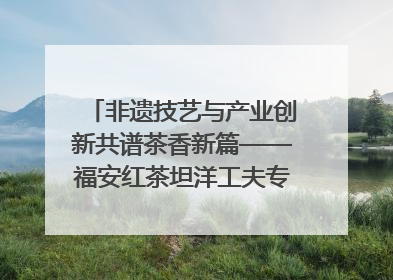 非遗技艺与产业创新共谱茶香新篇——福安红茶坦洋工夫专场推介会在京举办