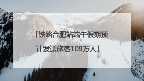 铁路合肥站端午假期预计发送旅客109万人