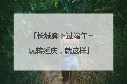 长城脚下过端午~玩转延庆，就这样