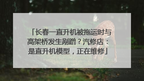 长春一直升机被拖运时与高架桥发生剐蹭？汽修店：是直升机模型，正在维修