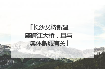 长沙又将新建一座跨江大桥，且与奥体新城有关