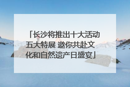 长沙将推出十大活动五大特展 邀你共赴文化和自然遗产日盛宴