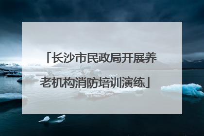 长沙市民政局开展养老机构消防培训演练