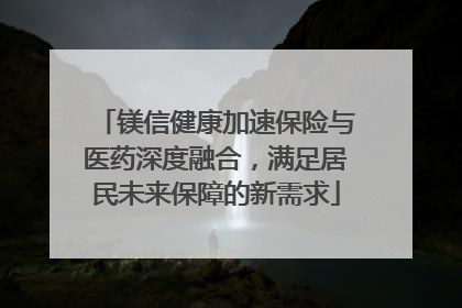 镁信健康加速保险与医药深度融合，满足居民未来保障的新需求