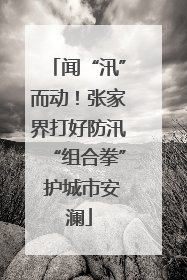 闻“汛”而动！张家界打好防汛“组合拳” 护城市安澜