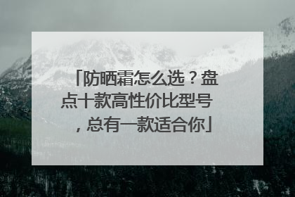 防晒霜怎么选？盘点十款高性价比型号，总有一款适合你