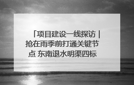 项目建设一线探访｜抢在雨季前打通关键节点 东南退水明渠四标段项目顺利完工
