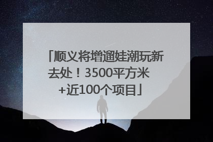 顺义将增遛娃潮玩新去处！3500平方米+近100个项目