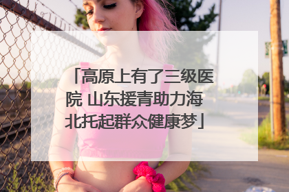 高原上有了三级医院 山东援青助力海北托起群众健康梦