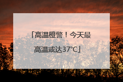 高温橙警！今天最高温或达37℃