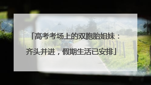 高考考场上的双胞胎姐妹：齐头并进，假期生活已安排
