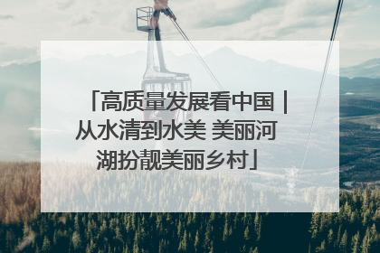 高质量发展看中国｜从水清到水美 美丽河湖扮靓美丽乡村