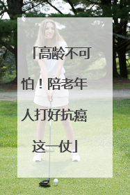 高龄不可怕！陪老年人打好抗癌这一仗