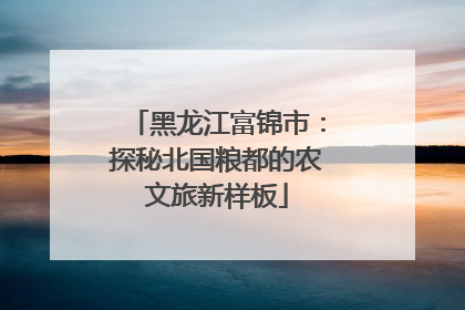 黑龙江富锦市：探秘北国粮都的农文旅新样板