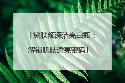 黛肤颜深洁亮白瓶：解锁肌肤透亮密码