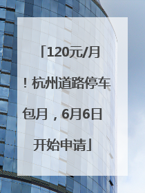 120元/月！杭州道路停车包月，6月6日开始申请