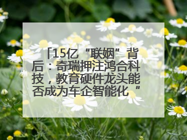 15亿“联姻”背后：奇瑞押注鸿合科技，教育硬件龙头能否成为车企智能化“新拼图”？