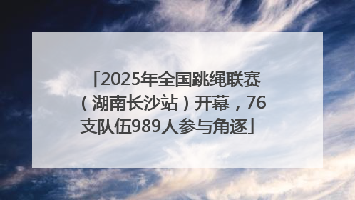2025年全国跳绳联赛（湖南长沙站）开幕，76支队伍989人参与角逐