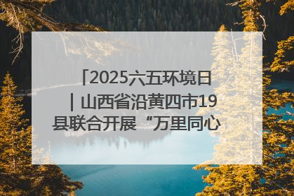 2025六五环境日｜山西省沿黄四市19县联合开展“万里同心，共护黄河”环保志愿者助力一泓清水入黄河公益活动