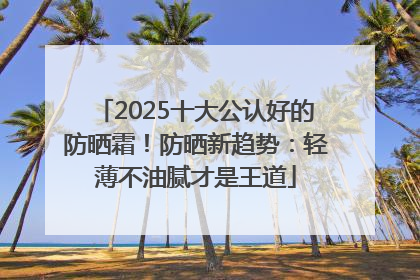 2025十大公认好的防晒霜！防晒新趋势：轻薄不油腻才是王道