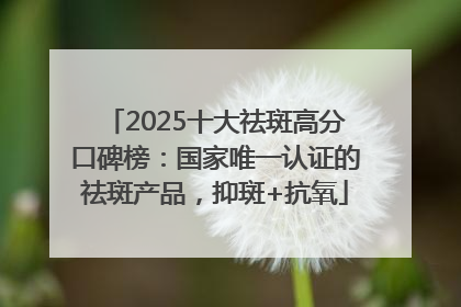 2025十大祛斑高分口碑榜：国家唯一认证的祛斑产品，抑斑+抗氧