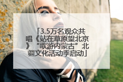 3.5万名观众共唱《站在草原望北京》“歌游内蒙古”北疆文化活动季启动