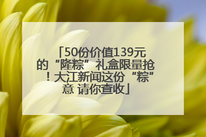 50份价值139元的“隆粽”礼盒限量抢！大江新闻这份“粽”意 请你查收