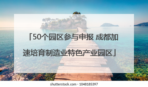 50个园区参与申报 成都加速培育制造业特色产业园区